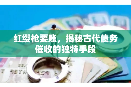 红缨枪要账，揭秘古代债务催收的独特手段