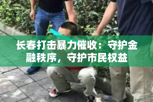 长春打击暴力催收：守护金融秩序，守护市民权益