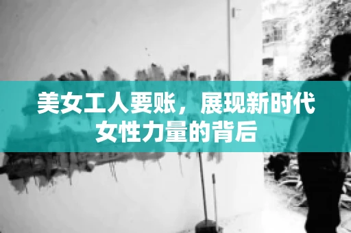 美女工人要账，展现新时代女性力量的背后