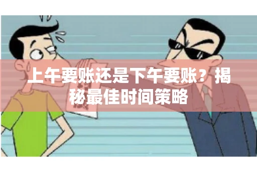 上午要账还是下午要账?揭秘最佳时间策略 上午要账还是下午要账?揭秘最佳时间策略
