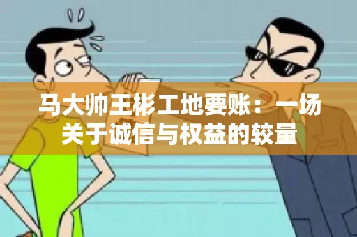 马大帅王彬工地要账：一场关于诚信与权益的较量
