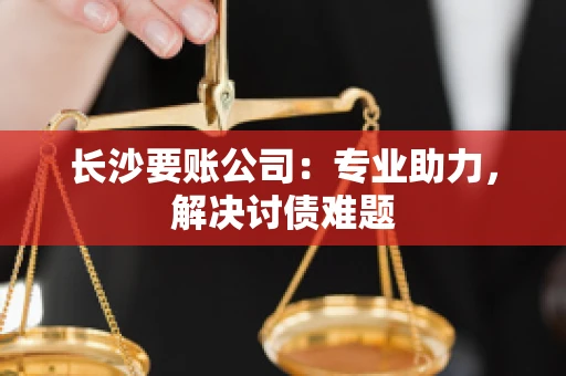 长沙要账公司：专业助力，解决讨债难题