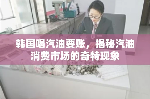 韩国喝汽油要账，揭秘汽油消费市场的奇特现象